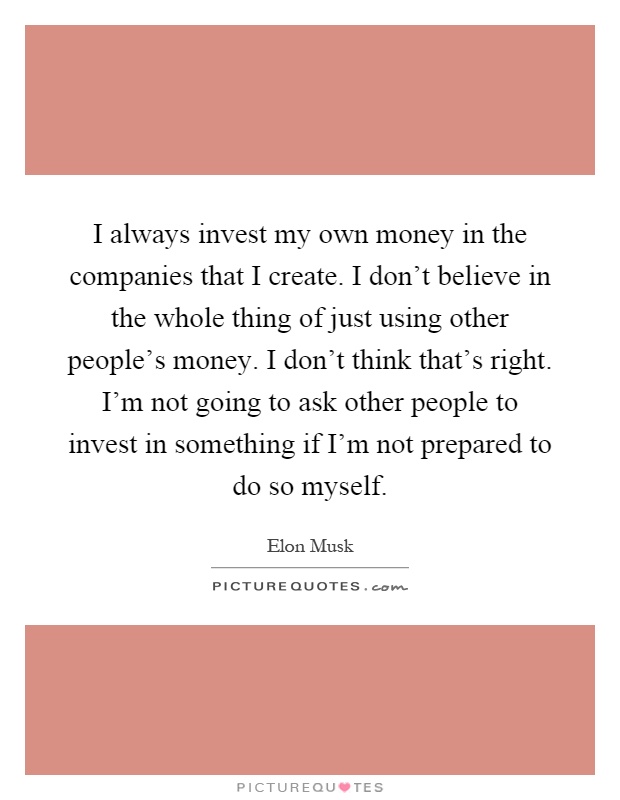 I always invest my own money in the companies that I create. I don't believe in the whole thing of just using other people's money. I don't think that's right. I'm not going to ask other people to invest in something if I'm not prepared to do so myself Picture Quote #1