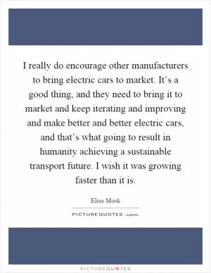 I really do encourage other manufacturers to bring electric cars to market. It’s a good thing, and they need to bring it to market and keep iterating and improving and make better and better electric cars, and that’s what going to result in humanity achieving a sustainable transport future. I wish it was growing faster than it is Picture Quote #1