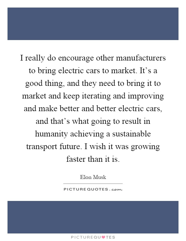 I really do encourage other manufacturers to bring electric cars to market. It's a good thing, and they need to bring it to market and keep iterating and improving and make better and better electric cars, and that's what going to result in humanity achieving a sustainable transport future. I wish it was growing faster than it is Picture Quote #1