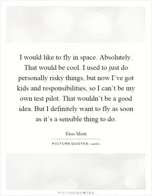 I would like to fly in space. Absolutely. That would be cool. I used to just do personally risky things, but now I’ve got kids and responsibilities, so I can’t be my own test pilot. That wouldn’t be a good idea. But I definitely want to fly as soon as it’s a sensible thing to do Picture Quote #1