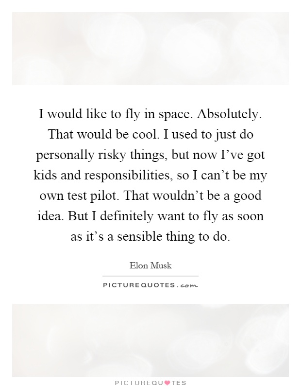 I would like to fly in space. Absolutely. That would be cool. I used to just do personally risky things, but now I've got kids and responsibilities, so I can't be my own test pilot. That wouldn't be a good idea. But I definitely want to fly as soon as it's a sensible thing to do Picture Quote #1