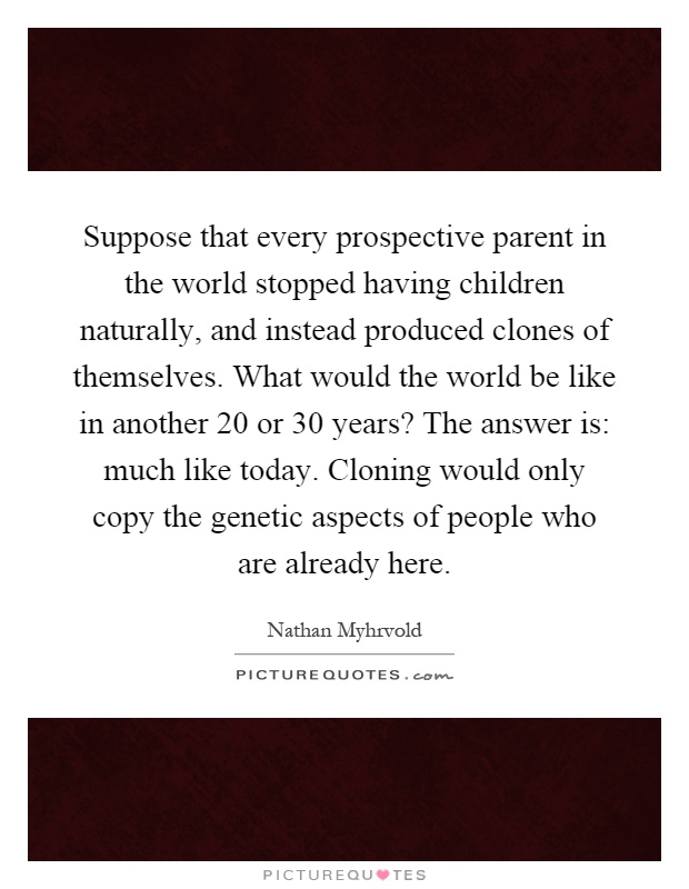 Suppose that every prospective parent in the world stopped having children naturally, and instead produced clones of themselves. What would the world be like in another 20 or 30 years? The answer is: much like today. Cloning would only copy the genetic aspects of people who are already here Picture Quote #1