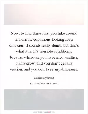 Now, to find dinosaurs, you hike around in horrible conditions looking for a dinosaur. It sounds really dumb, but that’s what it is. It’s horrible conditions, because wherever you have nice weather, plants grow, and you don’t get any erosion, and you don’t see any dinosaurs Picture Quote #1