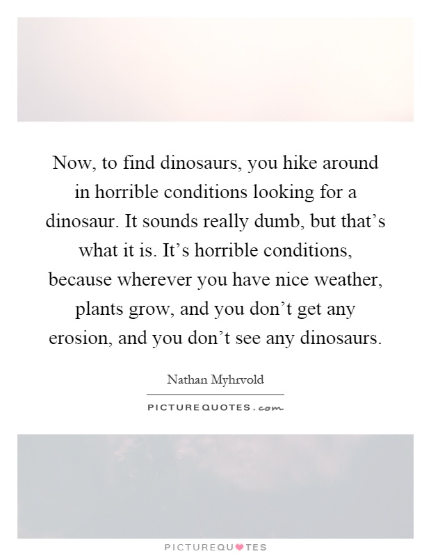 Now, to find dinosaurs, you hike around in horrible conditions looking for a dinosaur. It sounds really dumb, but that's what it is. It's horrible conditions, because wherever you have nice weather, plants grow, and you don't get any erosion, and you don't see any dinosaurs Picture Quote #1