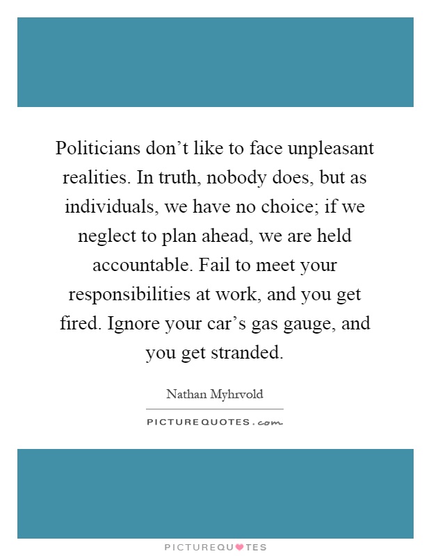 Politicians don't like to face unpleasant realities. In truth, nobody does, but as individuals, we have no choice; if we neglect to plan ahead, we are held accountable. Fail to meet your responsibilities at work, and you get fired. Ignore your car's gas gauge, and you get stranded Picture Quote #1