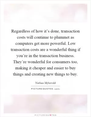 Regardless of how it’s done, transaction costs will continue to plummet as computers get more powerful. Low transaction costs are a wonderful thing if you’re in the transaction business. They’re wonderful for consumers too, making it cheaper and easier to buy things and creating new things to buy Picture Quote #1