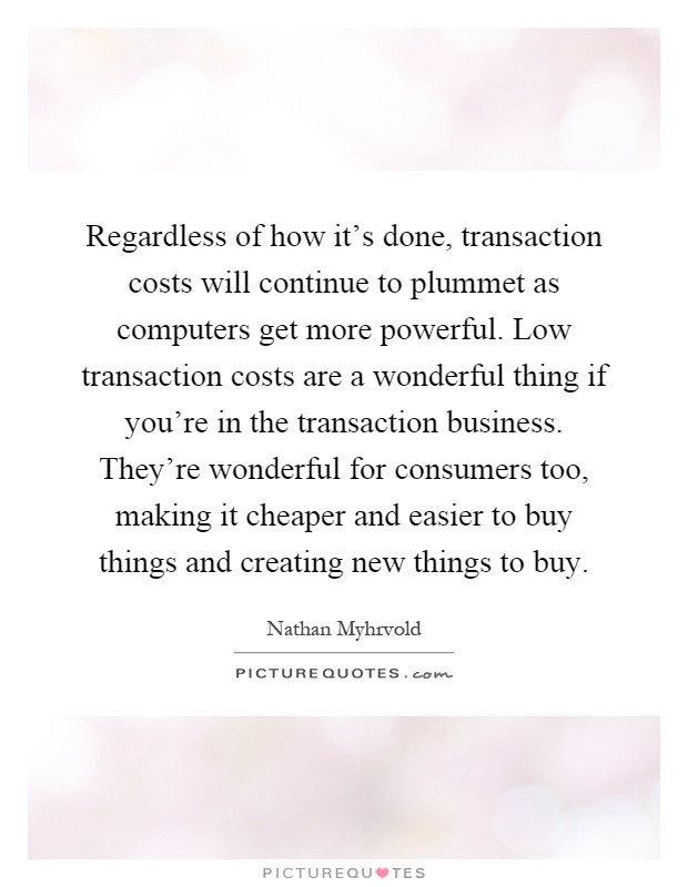 Regardless of how it's done, transaction costs will continue to plummet as computers get more powerful. Low transaction costs are a wonderful thing if you're in the transaction business. They're wonderful for consumers too, making it cheaper and easier to buy things and creating new things to buy Picture Quote #1