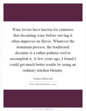 Wine lovers have known for centuries that decanting wine before serving it often improves its flavor. Whatever the dominant process, the traditional decanter is a rather pathetic tool to accomplish it. A few years ago, I found I could get much better results by using an ordinary kitchen blender Picture Quote #1