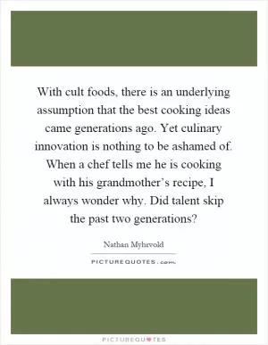 With cult foods, there is an underlying assumption that the best cooking ideas came generations ago. Yet culinary innovation is nothing to be ashamed of. When a chef tells me he is cooking with his grandmother’s recipe, I always wonder why. Did talent skip the past two generations? Picture Quote #1