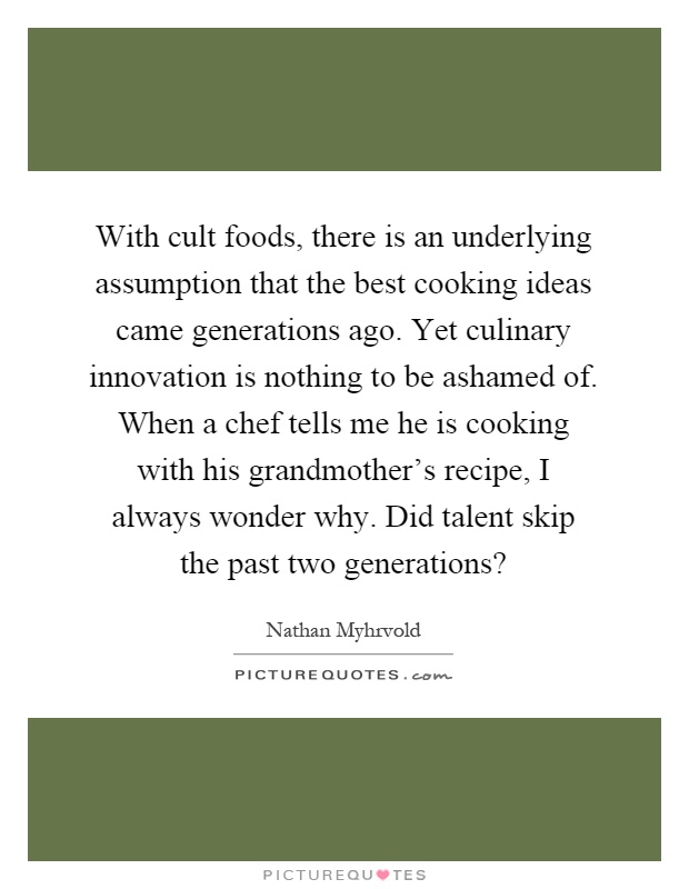 With cult foods, there is an underlying assumption that the best cooking ideas came generations ago. Yet culinary innovation is nothing to be ashamed of. When a chef tells me he is cooking with his grandmother's recipe, I always wonder why. Did talent skip the past two generations? Picture Quote #1