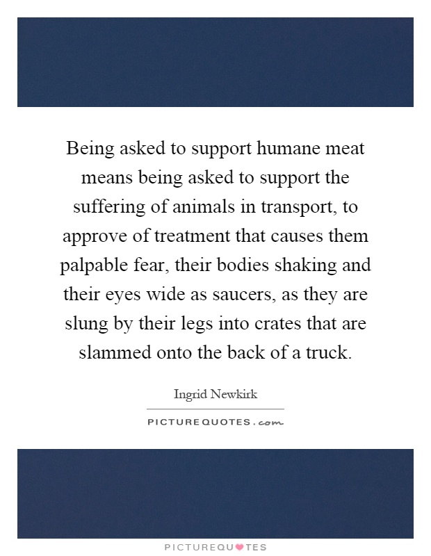 Being asked to support humane meat means being asked to support the suffering of animals in transport, to approve of treatment that causes them palpable fear, their bodies shaking and their eyes wide as saucers, as they are slung by their legs into crates that are slammed onto the back of a truck Picture Quote #1