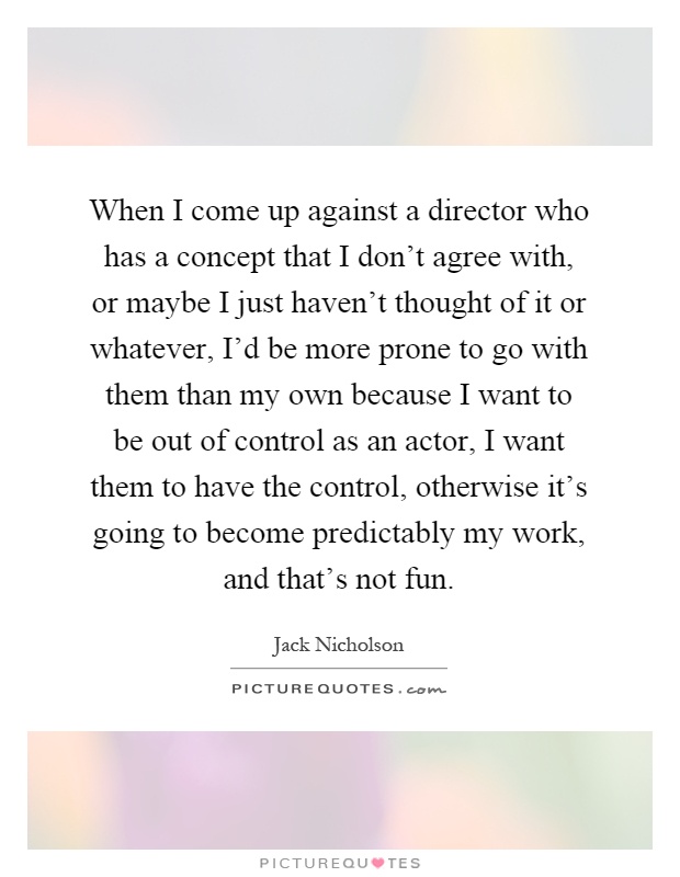 When I come up against a director who has a concept that I don't agree with, or maybe I just haven't thought of it or whatever, I'd be more prone to go with them than my own because I want to be out of control as an actor, I want them to have the control, otherwise it's going to become predictably my work, and that's not fun Picture Quote #1
