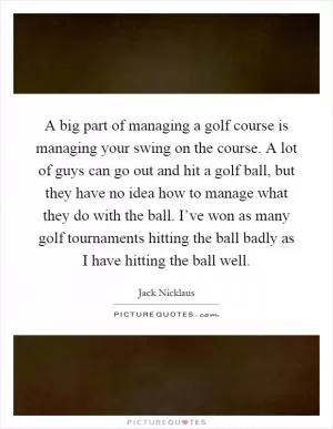A big part of managing a golf course is managing your swing on the course. A lot of guys can go out and hit a golf ball, but they have no idea how to manage what they do with the ball. I’ve won as many golf tournaments hitting the ball badly as I have hitting the ball well Picture Quote #1