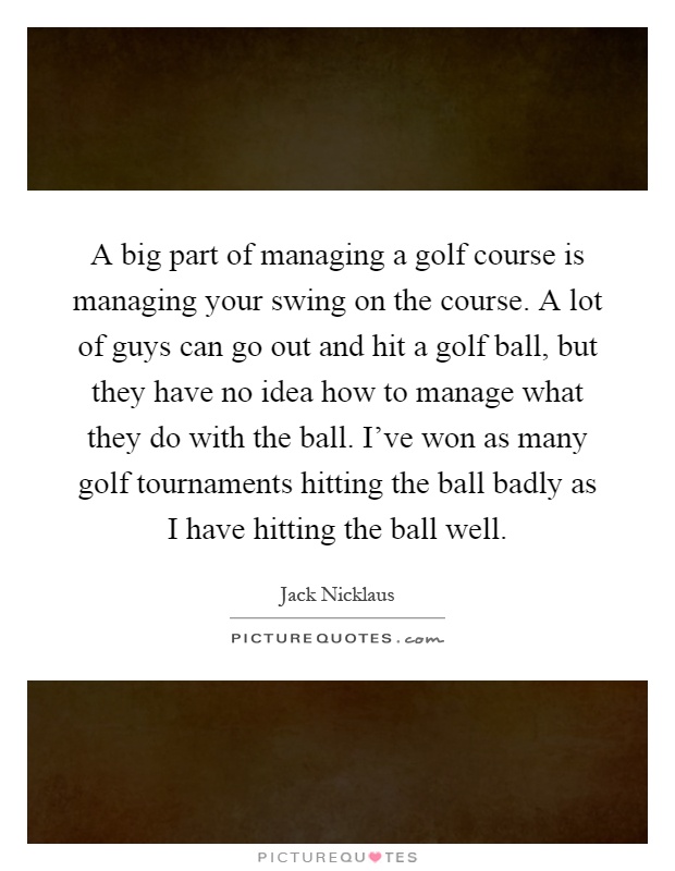 A big part of managing a golf course is managing your swing on the course. A lot of guys can go out and hit a golf ball, but they have no idea how to manage what they do with the ball. I've won as many golf tournaments hitting the ball badly as I have hitting the ball well Picture Quote #1