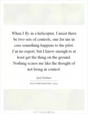When I fly in a helicopter, I insist there be two sets of controls, one for me in case something happens to the pilot. I’m no expert, but I know enough to at least get the thing on the ground. Nothing scares me like the thought of not being in control Picture Quote #1
