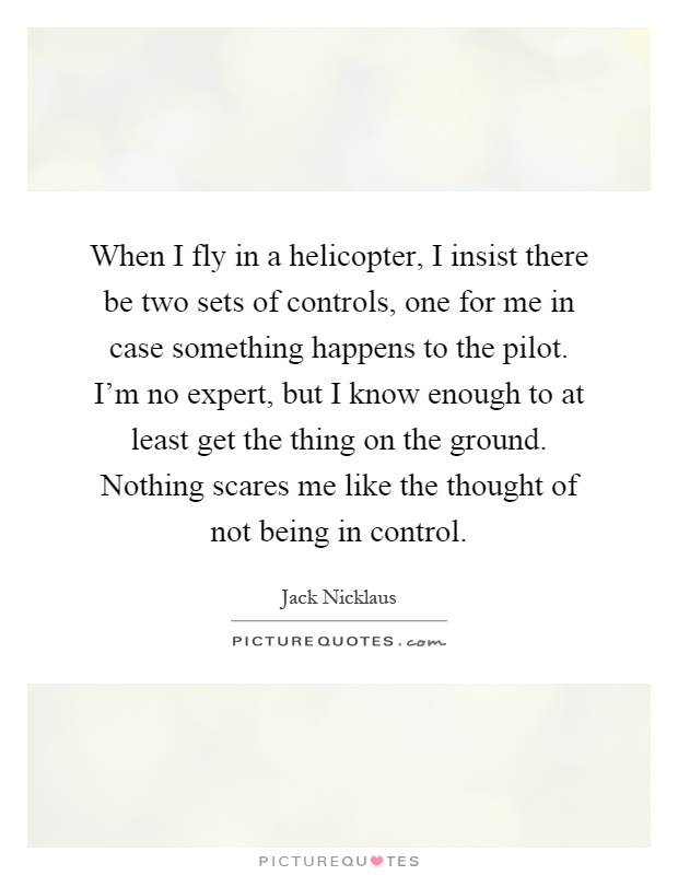 When I fly in a helicopter, I insist there be two sets of controls, one for me in case something happens to the pilot. I'm no expert, but I know enough to at least get the thing on the ground. Nothing scares me like the thought of not being in control Picture Quote #1