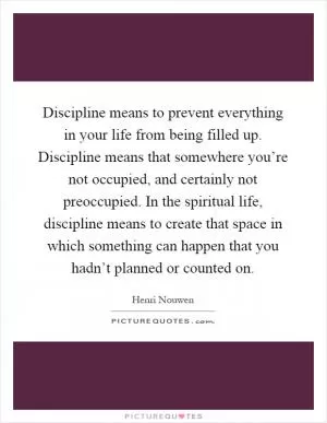 Discipline means to prevent everything in your life from being filled up. Discipline means that somewhere you’re not occupied, and certainly not preoccupied. In the spiritual life, discipline means to create that space in which something can happen that you hadn’t planned or counted on Picture Quote #1