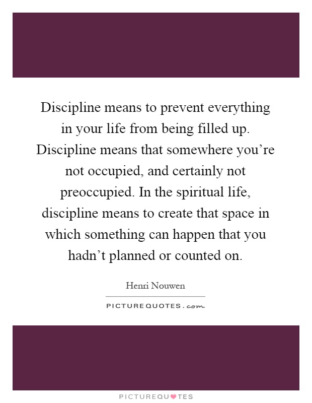 Discipline means to prevent everything in your life from being filled up. Discipline means that somewhere you're not occupied, and certainly not preoccupied. In the spiritual life, discipline means to create that space in which something can happen that you hadn't planned or counted on Picture Quote #1