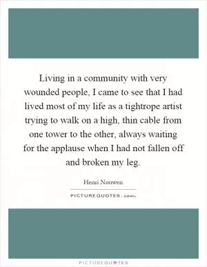 Living in a community with very wounded people, I came to see that I had lived most of my life as a tightrope artist trying to walk on a high, thin cable from one tower to the other, always waiting for the applause when I had not fallen off and broken my leg Picture Quote #1