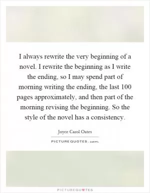 I always rewrite the very beginning of a novel. I rewrite the beginning as I write the ending, so I may spend part of morning writing the ending, the last 100 pages approximately, and then part of the morning revising the beginning. So the style of the novel has a consistency Picture Quote #1
