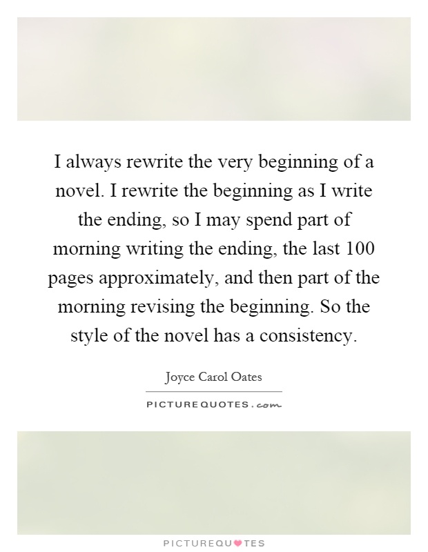 I always rewrite the very beginning of a novel. I rewrite the beginning as I write the ending, so I may spend part of morning writing the ending, the last 100 pages approximately, and then part of the morning revising the beginning. So the style of the novel has a consistency Picture Quote #1