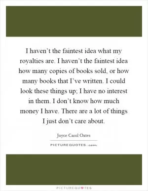 I haven’t the faintest idea what my royalties are. I haven’t the faintest idea how many copies of books sold, or how many books that I’ve written. I could look these things up; I have no interest in them. I don’t know how much money I have. There are a lot of things I just don’t care about Picture Quote #1