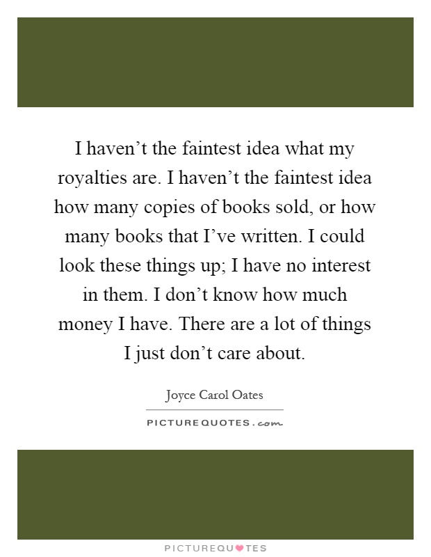 I haven't the faintest idea what my royalties are. I haven't the faintest idea how many copies of books sold, or how many books that I've written. I could look these things up; I have no interest in them. I don't know how much money I have. There are a lot of things I just don't care about Picture Quote #1