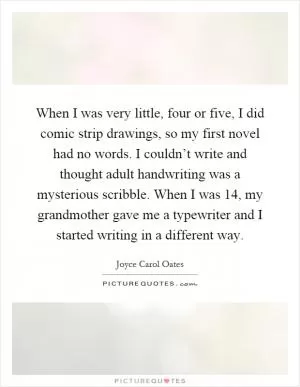 When I was very little, four or five, I did comic strip drawings, so my first novel had no words. I couldn’t write and thought adult handwriting was a mysterious scribble. When I was 14, my grandmother gave me a typewriter and I started writing in a different way Picture Quote #1