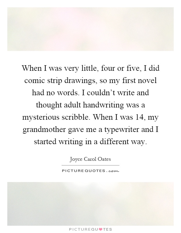 When I was very little, four or five, I did comic strip drawings, so my first novel had no words. I couldn't write and thought adult handwriting was a mysterious scribble. When I was 14, my grandmother gave me a typewriter and I started writing in a different way Picture Quote #1