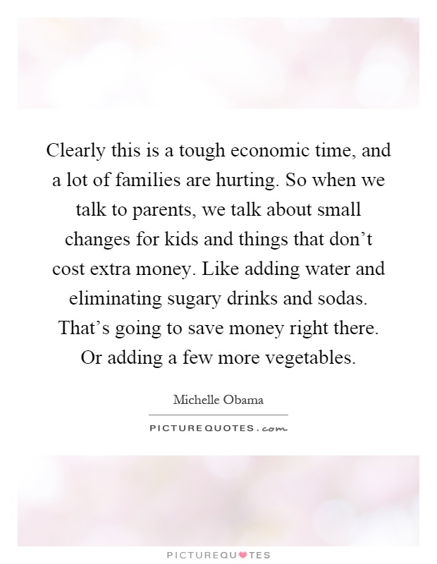 Clearly this is a tough economic time, and a lot of families are hurting. So when we talk to parents, we talk about small changes for kids and things that don't cost extra money. Like adding water and eliminating sugary drinks and sodas. That's going to save money right there. Or adding a few more vegetables Picture Quote #1