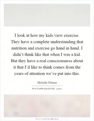 I look at how my kids view exercise. They have a complete understanding that nutrition and exercise go hand in hand. I didn’t think like that when I was a kid. But they have a real consciousness about it that I’d like to think comes from the years of attention we’ve put into this Picture Quote #1