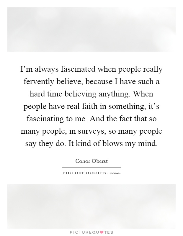 I'm always fascinated when people really fervently believe, because I have such a hard time believing anything. When people have real faith in something, it's fascinating to me. And the fact that so many people, in surveys, so many people say they do. It kind of blows my mind Picture Quote #1