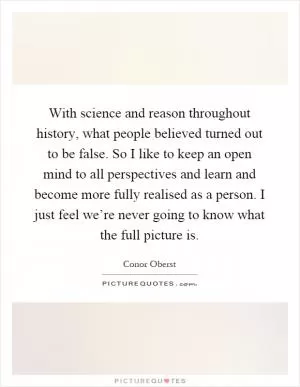 With science and reason throughout history, what people believed turned out to be false. So I like to keep an open mind to all perspectives and learn and become more fully realised as a person. I just feel we’re never going to know what the full picture is Picture Quote #1
