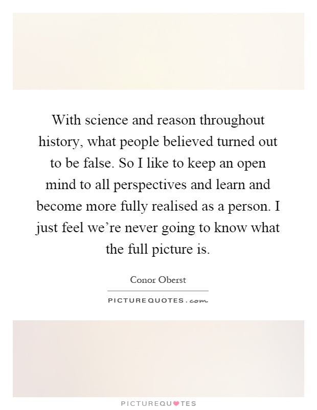 With science and reason throughout history, what people believed turned out to be false. So I like to keep an open mind to all perspectives and learn and become more fully realised as a person. I just feel we're never going to know what the full picture is Picture Quote #1