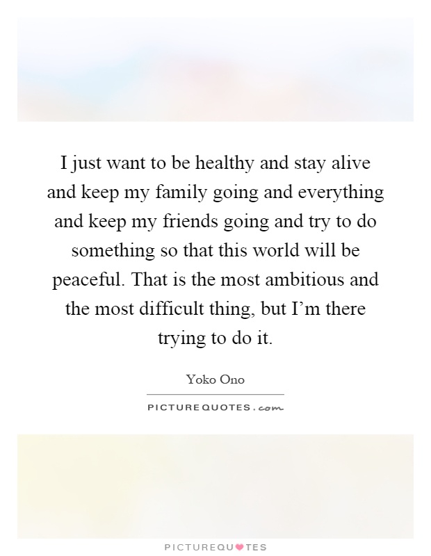 I just want to be healthy and stay alive and keep my family going and everything and keep my friends going and try to do something so that this world will be peaceful. That is the most ambitious and the most difficult thing, but I'm there trying to do it Picture Quote #1