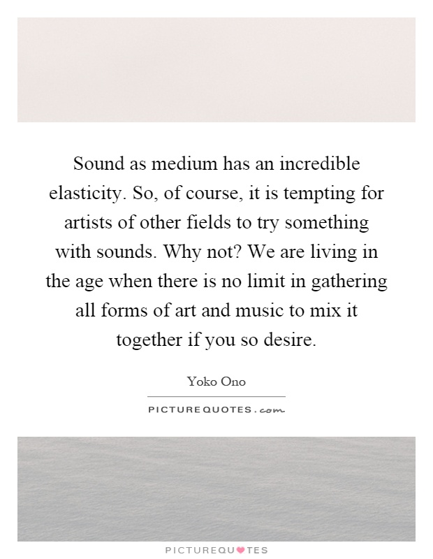 Sound as medium has an incredible elasticity. So, of course, it is tempting for artists of other fields to try something with sounds. Why not? We are living in the age when there is no limit in gathering all forms of art and music to mix it together if you so desire Picture Quote #1
