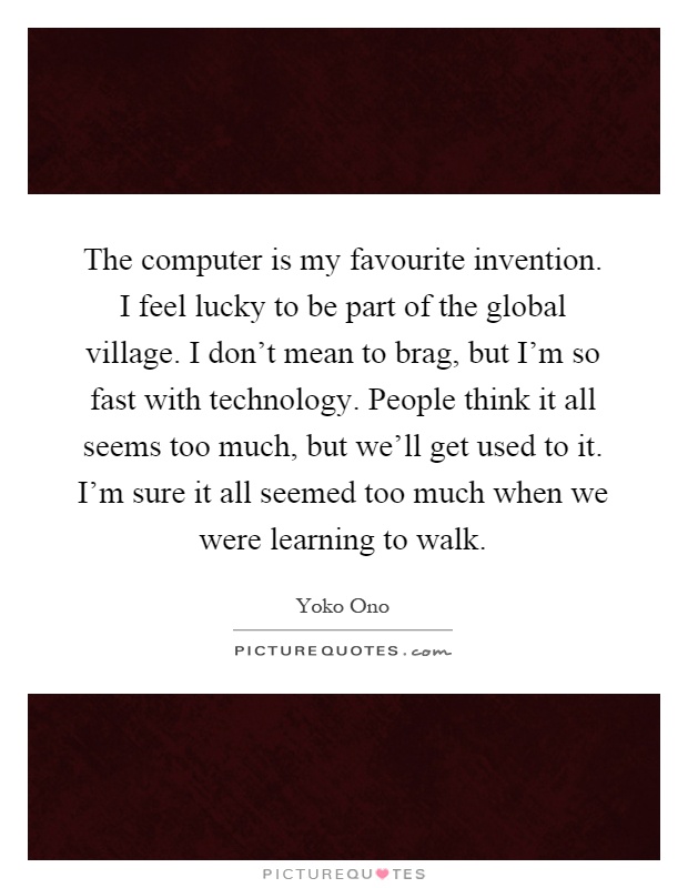 The computer is my favourite invention. I feel lucky to be part of the global village. I don't mean to brag, but I'm so fast with technology. People think it all seems too much, but we'll get used to it. I'm sure it all seemed too much when we were learning to walk Picture Quote #1