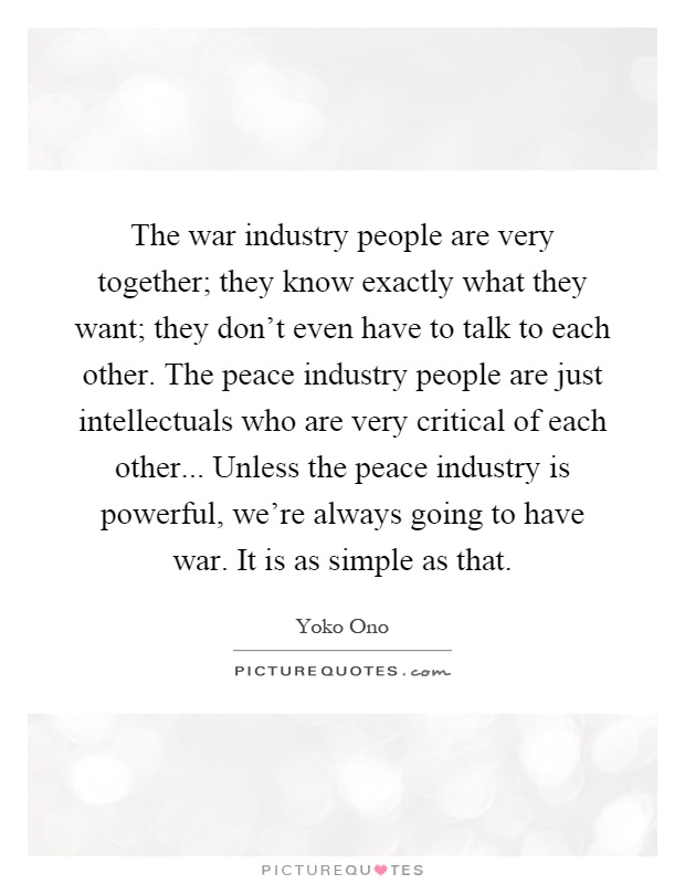 The war industry people are very together; they know exactly what they want; they don't even have to talk to each other. The peace industry people are just intellectuals who are very critical of each other... Unless the peace industry is powerful, we're always going to have war. It is as simple as that Picture Quote #1