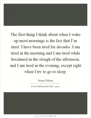 The first thing I think about when I wake up most mornings is the fact that I’m tired. I have been tired for decades. I am tired in the morning and I am tired while becalmed in the slough of the afternoon, and I am tired in the evening, except right when I try to go to sleep Picture Quote #1