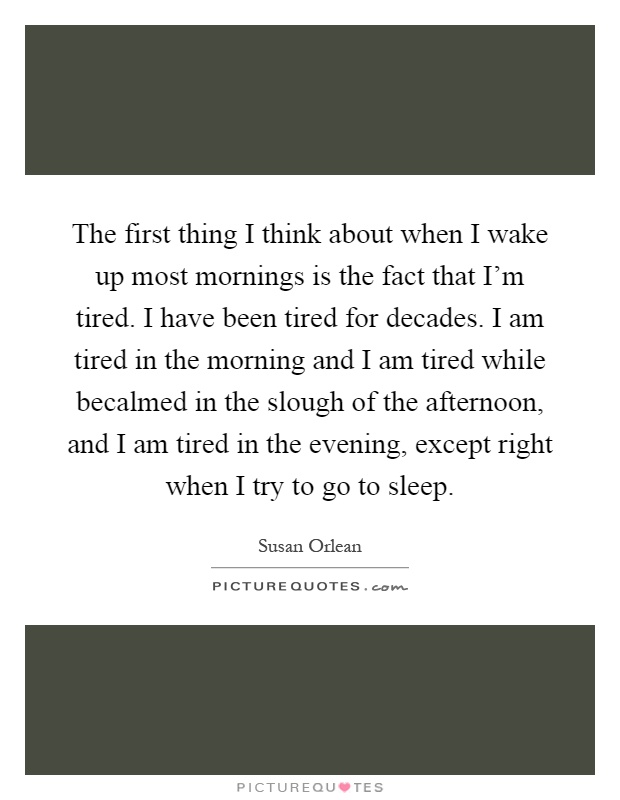 The first thing I think about when I wake up most mornings is the fact that I'm tired. I have been tired for decades. I am tired in the morning and I am tired while becalmed in the slough of the afternoon, and I am tired in the evening, except right when I try to go to sleep Picture Quote #1
