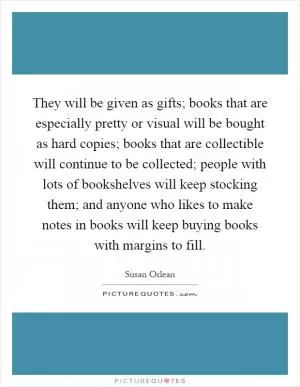 They will be given as gifts; books that are especially pretty or visual will be bought as hard copies; books that are collectible will continue to be collected; people with lots of bookshelves will keep stocking them; and anyone who likes to make notes in books will keep buying books with margins to fill Picture Quote #1
