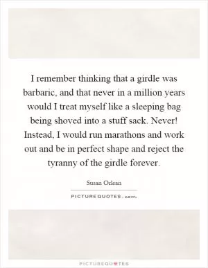 I remember thinking that a girdle was barbaric, and that never in a million years would I treat myself like a sleeping bag being shoved into a stuff sack. Never! Instead, I would run marathons and work out and be in perfect shape and reject the tyranny of the girdle forever Picture Quote #1