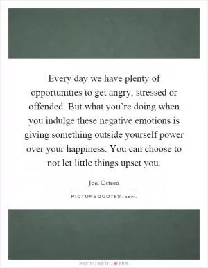 Every day we have plenty of opportunities to get angry, stressed or offended. But what you’re doing when you indulge these negative emotions is giving something outside yourself power over your happiness. You can choose to not let little things upset you Picture Quote #1