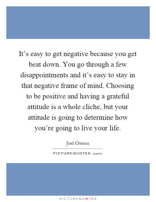 It's easy to get negative because you get beat down. You go through a few disappointments and it's easy to stay in that negative frame of mind. Choosing to be positive and having a grateful attitude is a whole cliche, but your attitude is going to determine how you're going to live your life Picture Quote #1