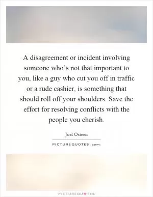 A disagreement or incident involving someone who’s not that important to you, like a guy who cut you off in traffic or a rude cashier, is something that should roll off your shoulders. Save the effort for resolving conflicts with the people you cherish Picture Quote #1