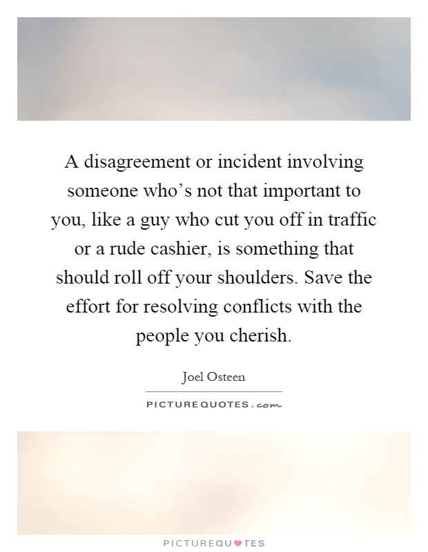 A disagreement or incident involving someone who's not that important to you, like a guy who cut you off in traffic or a rude cashier, is something that should roll off your shoulders. Save the effort for resolving conflicts with the people you cherish Picture Quote #1