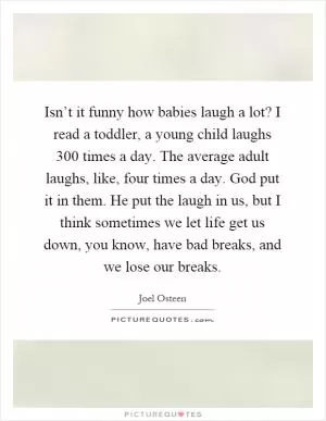 Isn’t it funny how babies laugh a lot? I read a toddler, a young child laughs 300 times a day. The average adult laughs, like, four times a day. God put it in them. He put the laugh in us, but I think sometimes we let life get us down, you know, have bad breaks, and we lose our breaks Picture Quote #1