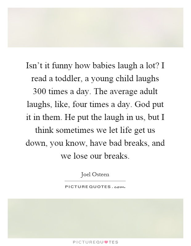 Isn't it funny how babies laugh a lot? I read a toddler, a young child laughs 300 times a day. The average adult laughs, like, four times a day. God put it in them. He put the laugh in us, but I think sometimes we let life get us down, you know, have bad breaks, and we lose our breaks Picture Quote #1