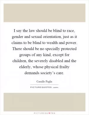 I say the law should be blind to race, gender and sexual orientation, just as it claims to be blind to wealth and power. There should be no specially protected groups of any kind, except for children, the severely disabled and the elderly, whose physical frailty demands society’s care Picture Quote #1