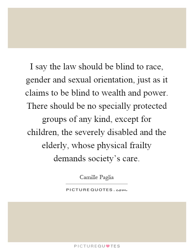 I say the law should be blind to race, gender and sexual orientation, just as it claims to be blind to wealth and power. There should be no specially protected groups of any kind, except for children, the severely disabled and the elderly, whose physical frailty demands society's care Picture Quote #1
